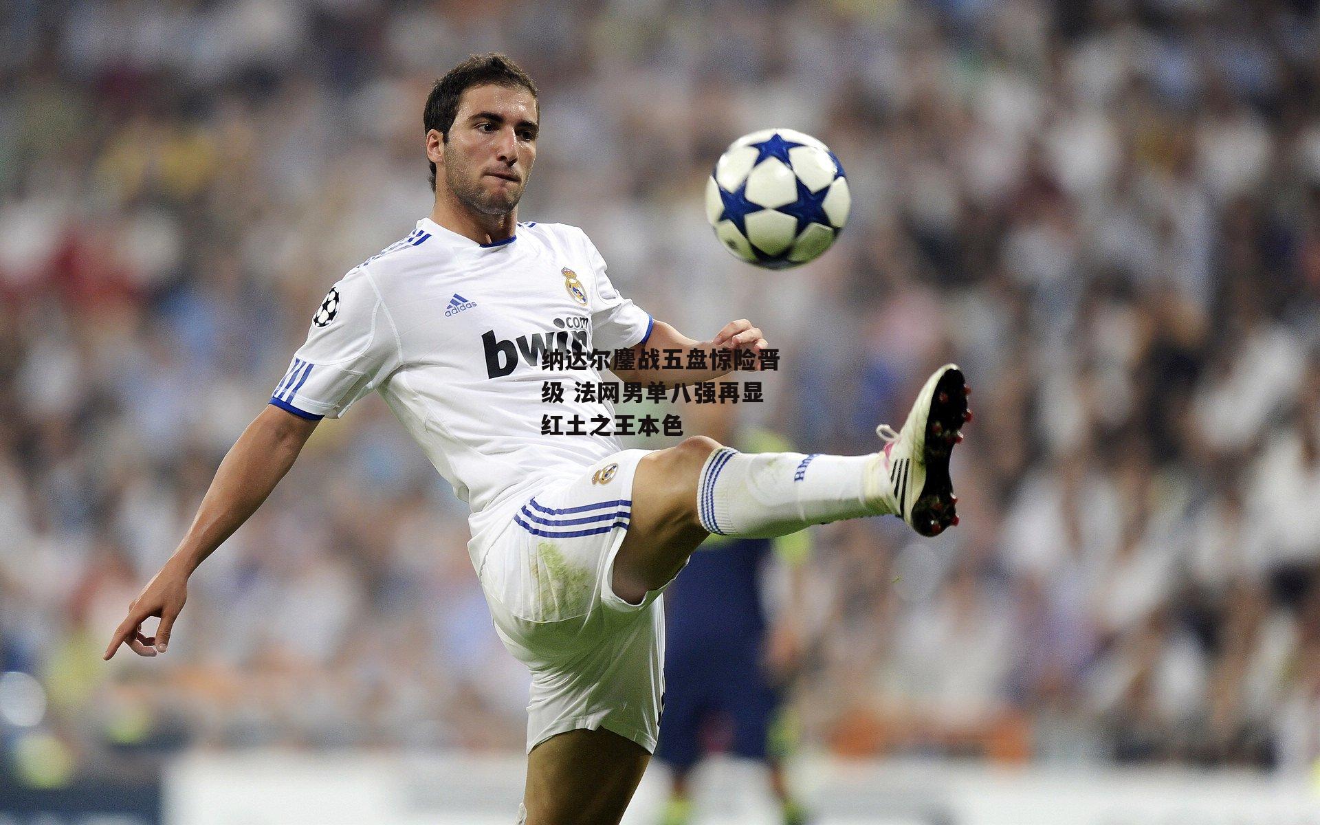 纳达尔鏖战五盘惊险晋级 法网男单八强再显红土之王本色