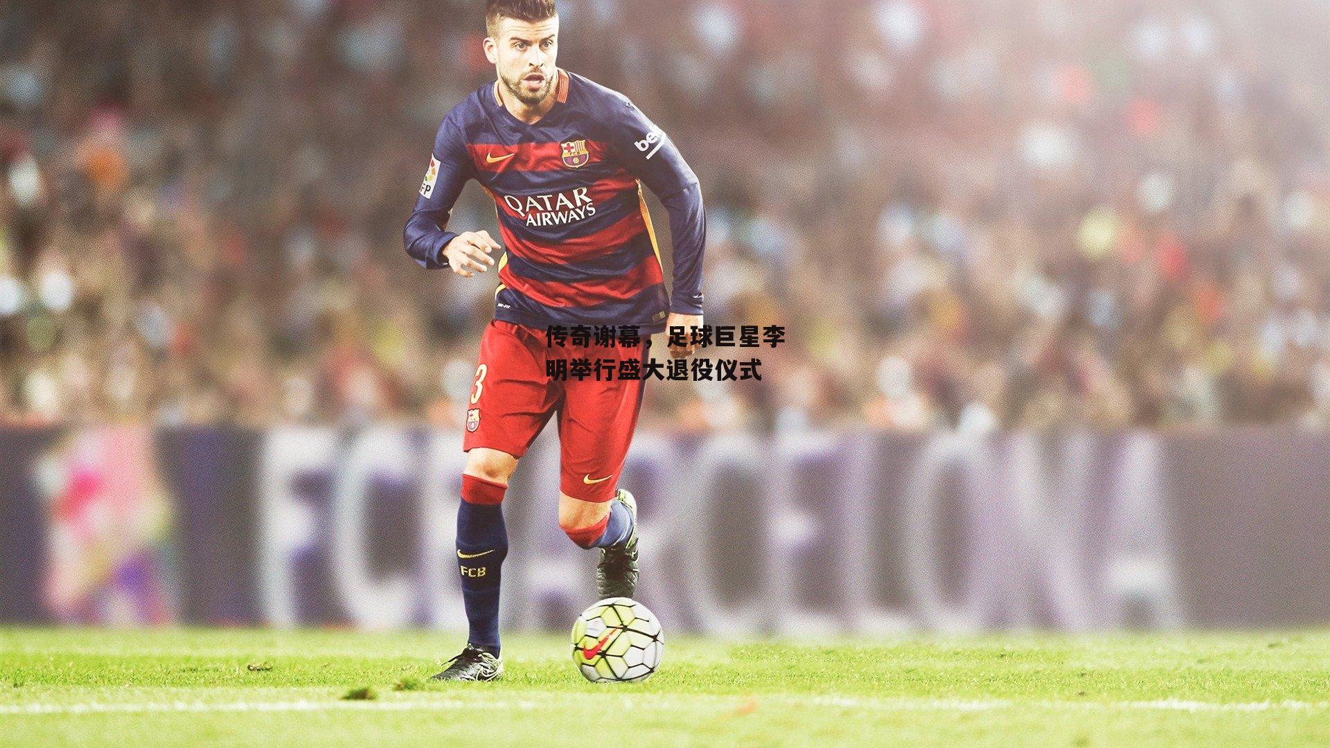传奇谢幕，足球巨星李明举行盛大退役仪式